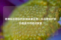 地理标志商标的私域流量运营：从品牌保护到价值提升的路径探索