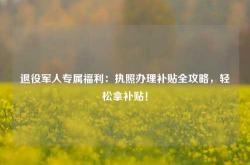 退役军人专属福利：执照办理补贴全攻略，轻松拿补贴！