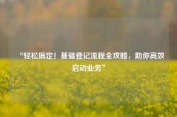 “轻松搞定！基础登记流程全攻略，助你高效启动业务”