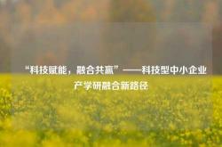 “科技赋能，融合共赢”——科技型中小企业产学研融合新路径