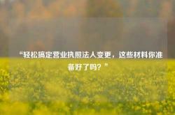 “轻松搞定营业执照法人变更，这些材料你准备好了吗？”