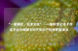 “一键确权，安全无忧”——版权登记电子存证平台引领数字时代知识产权保护新潮流