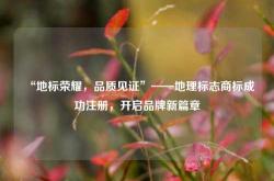 “地标荣耀，品质见证”——地理标志商标成功注册，开启品牌新篇章