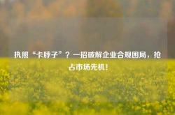 执照“卡脖子”？一招破解企业合规困局，抢占市场先机！