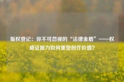 版权登记：你不可忽视的“法律金盾”——权威证据力如何重塑创作价值？