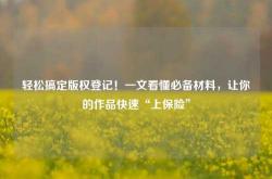 轻松搞定版权登记！一文看懂必备材料，让你的作品快速“上保险”