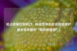 抢占政策红利风口，科技型中小企业资质维护是企业发展的“隐形加速器”！