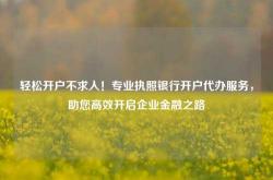 轻松开户不求人！专业执照银行开户代办服务，助您高效开启企业金融之路
