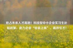 抢占未来人才高地！科技型中小企业实习生补贴政策，助力企业“轻装上阵”、高效引才！