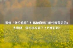 警惕“低价陷阱”！揭秘商标注册代理背后的3大套路，选对机构省下上万冤枉钱！