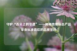 守护“舌尖上的非遗”——揭秘地理标志产品审查标准背后的品质密码