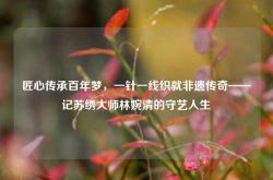 匠心传承百年梦，一针一线织就非遗传奇——记苏绣大师林婉清的守艺人生