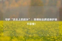 守护“舌尖上的故乡”：地理标志跨省保护刻不容缓！
