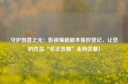 守护创意之光：影视编剧剧本版权登记，让您的作品“名正言顺”走向荧幕！