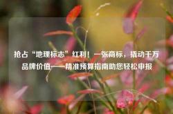 抢占“地理标志”红利！一张商标，撬动千万品牌价值——精准预算指南助您轻松申报