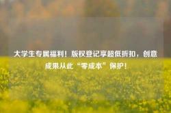 大学生专属福利！版权登记享超低折扣，创意成果从此“零成本”保护！
