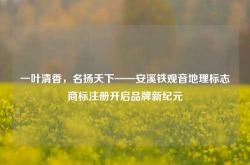 一叶清香，名扬天下——安溪铁观音地理标志商标注册开启品牌新纪元