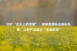 守护“舌尖上的荣耀”：破解地理标志商标乱象，让好产品真正“名副其实”