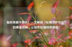 版权续展不踩坑！一文解锁“长期守护作品”的黄金法则，让创作价值持续增值！