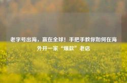 老字号出海，赢在全球！手把手教你如何在海外开一家“爆款”老店