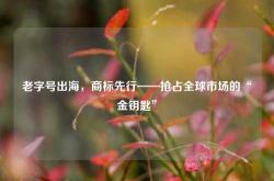 老字号出海，商标先行——抢占全球市场的“金钥匙”