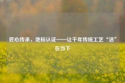 匠心传承，地标认证——让千年传统工艺“活”在当下