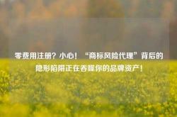 零费用注册？小心！“商标风险代理”背后的隐形陷阱正在吞噬你的品牌资产！