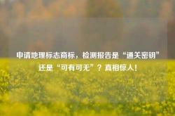 申请地理标志商标，检测报告是“通关密钥”还是“可有可无”？真相惊人！
