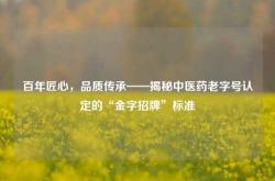 百年匠心，品质传承——揭秘中医药老字号认定的“金字招牌”标准