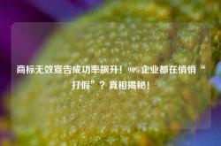 商标无效宣告成功率飙升！90%企业都在悄悄“打假”？真相揭秘！