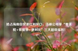 抢占海南自贸港红利风口，注册公司享“零关税+低税率+便利化”三大超级福利！