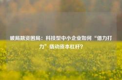 破局融资困局：科技型中小企业如何“借力打力”撬动资本杠杆？