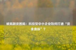 破局融资困局：科技型中小企业如何打通“资金血脉”？
