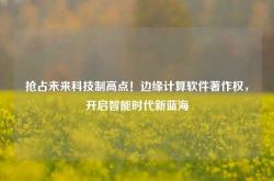 抢占未来科技制高点！边缘计算软件著作权，开启智能时代新蓝海
