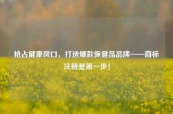 抢占健康风口，打造爆款保健品品牌——商标注册是第一步！