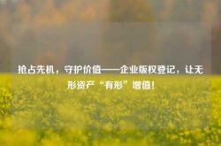 抢占先机，守护价值——企业版权登记，让无形资产“有形”增值！