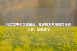 科技型中小企业福音！社保减免政策助力轻装上阵、加速腾飞