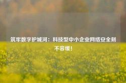 筑牢数字护城河：科技型中小企业网络安全刻不容缓！