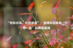 “地标出海，丝路飘香”：地理标志赋能“一带一路”品牌新蓝海