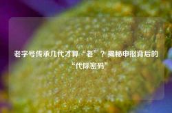 老字号传承几代才算“老”？揭秘申报背后的“代际密码”