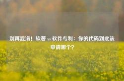 别再混淆！软著 vs 软件专利：你的代码到底该申请哪个？