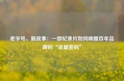老字号，新故事：一部纪录片如何唤醒百年品牌的“流量密码”