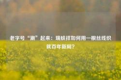 老字号“潮”起来：瑞蚨祥如何用一根丝线织就百年新局？