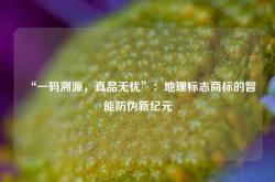 “一码溯源，真品无忧”：地理标志商标的智能防伪新纪元