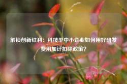 解锁创新红利：科技型中小企业如何用好研发费用加计扣除政策？