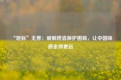 “地标”无界：破解跨省保护困局，让中国味道走得更远