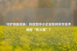 守护创新命脉：科技型中小企业如何筑牢技术秘密“防火墙”？