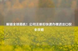 解锁全球商机！公司注册后快速办理进出口权全攻略