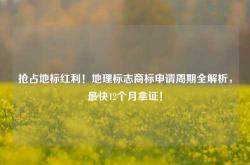 抢占地标红利！地理标志商标申请周期全解析，最快12个月拿证！