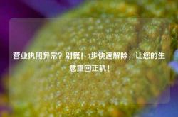 营业执照异常？别慌！3步快速解除，让您的生意重回正轨！